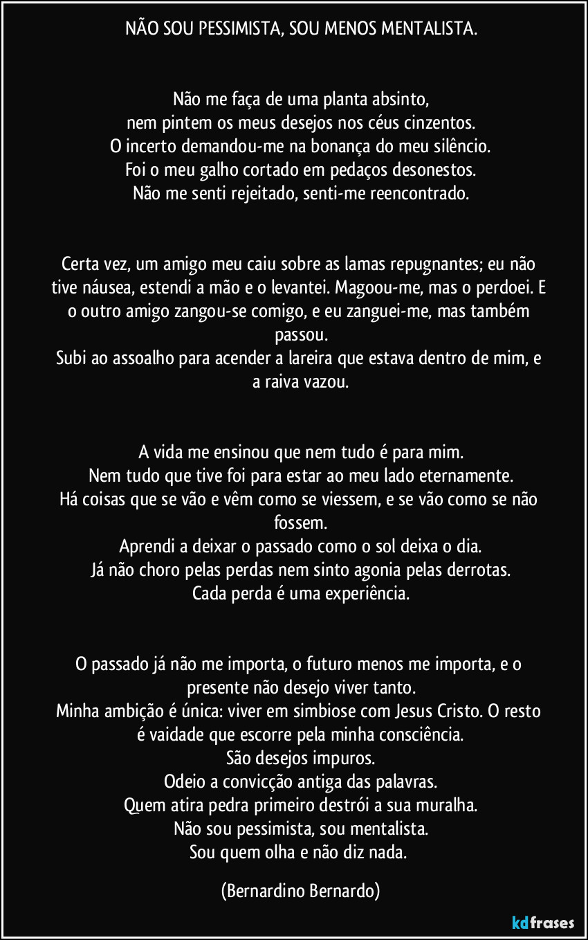 NÃO SOU PESSIMISTA, SOU MENOS MENTALISTA.


Não me faça de uma planta absinto,
nem pintem os meus desejos nos céus cinzentos.
O incerto demandou-me na bonança do meu silêncio.
Foi o meu galho cortado em pedaços desonestos.
Não me senti rejeitado, senti-me reencontrado.


Certa vez, um amigo meu caiu sobre as lamas repugnantes; eu não tive náusea, estendi a mão e o levantei. Magoou-me, mas o perdoei. E o outro amigo zangou-se comigo, e eu zanguei-me, mas também passou.
Subi ao assoalho para acender a lareira que estava dentro de mim, e a raiva vazou.


A vida me ensinou que nem tudo é para mim.
Nem tudo que tive foi para estar ao meu lado eternamente.
Há coisas que se vão e vêm como se viessem, e se vão como se não fossem.
Aprendi a deixar o passado como o sol deixa o dia.
Já não choro pelas perdas nem sinto agonia pelas derrotas.
Cada perda é uma experiência.


O passado já não me importa, o futuro menos me importa, e o presente não desejo viver tanto.
Minha ambição é única: viver em simbiose com Jesus Cristo. O resto é vaidade que escorre pela minha consciência.
São desejos impuros.
Odeio a convicção antiga das palavras.
Quem atira pedra primeiro destrói a sua muralha.
Não sou pessimista, sou mentalista.
Sou quem olha e não diz nada. (Bernardino Bernardo)