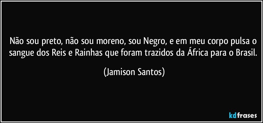 Não sou preto, não sou moreno, sou Negro, e em meu corpo pulsa o sangue dos Reis e Rainhas que foram trazidos da África para o Brasil. (Jamison Santos)