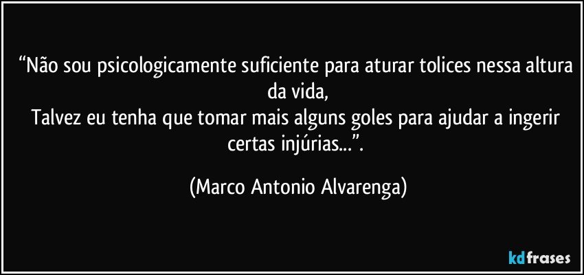 “Não sou psicologicamente suficiente para aturar tolices nessa altura da vida,
Talvez eu tenha que tomar mais alguns goles para ajudar a ingerir certas injúrias...”. (Marco Antonio Alvarenga)