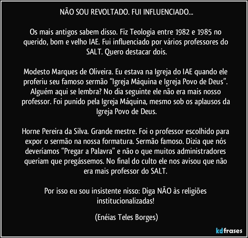 NÃO SOU REVOLTADO. FUI INFLUENCIADO...

Os mais antigos sabem disso. Fiz Teologia entre 1982 e 1985 no querido, bom e velho IAE. Fui influenciado por vários professores do SALT. Quero destacar dois.

Modesto Marques de Oliveira. Eu estava na Igreja do IAE quando ele proferiu seu famoso sermão “Igreja Máquina e Igreja Povo de Deus”. Alguém aqui se lembra? No dia seguinte ele não era mais nosso professor. Foi punido pela Igreja Máquina, mesmo sob os aplausos da Igreja Povo de Deus.

Horne Pereira da Silva. Grande mestre. Foi o professor escolhido para expor o sermão na nossa formatura. Sermão famoso. Dizia que nós deveríamos “Pregar a Palavra” e não o que muitos administradores queriam que pregássemos. No final do culto ele nos avisou que não era mais professor do SALT. 

Por isso eu sou insistente nisso: Diga NÃO às religiões institucionalizadas! (Enéias Teles Borges)