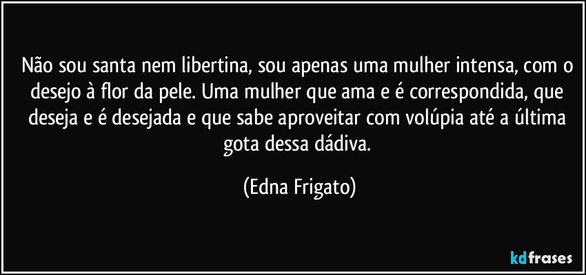 Não sou santa nem libertina, sou apenas uma mulher intensa, com o desejo à flor da pele. Uma mulher que ama e é correspondida, que deseja e é desejada e que sabe aproveitar com volúpia até a última gota dessa dádiva. (Edna Frigato)