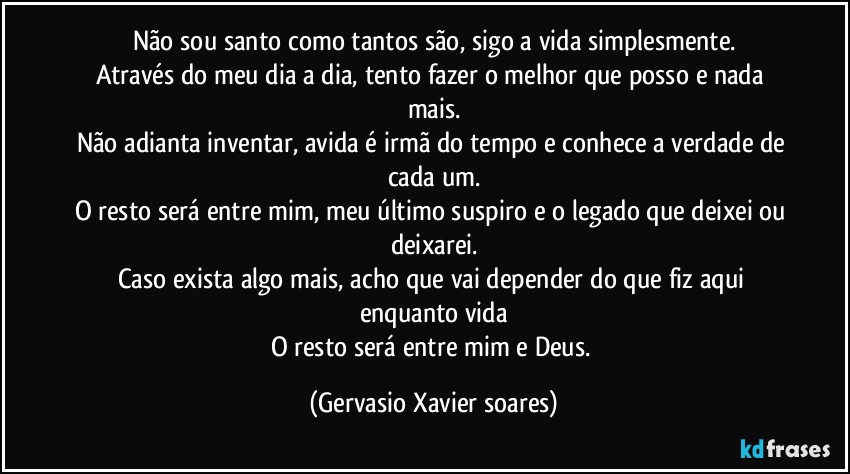 Não sou santo como tantos são, sigo a vida simplesmente.
Através do meu dia a dia, tento fazer o melhor que posso e nada mais.
Não adianta inventar, avida é irmã do tempo e conhece a verdade de cada um.
O resto será entre mim, meu último suspiro e o legado que deixei ou deixarei.
Caso exista algo mais, acho que vai depender do que fiz aqui enquanto vida
O resto será entre mim e Deus. (Gervasio Xavier soares)