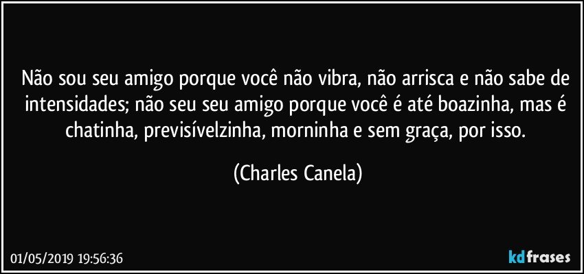 Não sou seu amigo porque você não vibra, não arrisca e não sabe de intensidades; não seu seu amigo porque você é até boazinha, mas é chatinha, previsívelzinha, morninha  e sem graça, por isso. (Charles Canela)