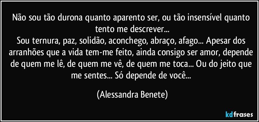 Não sou tão durona quanto aparento ser, ou tão insensível quanto tento me descrever...
Sou ternura, paz, solidão, aconchego, abraço, afago... Apesar dos arranhões que a vida tem-me feito, ainda consigo ser amor, depende de quem me lê, de quem me vê, de quem me toca... Ou do jeito que me sentes... Só depende de você... (Alessandra Benete)