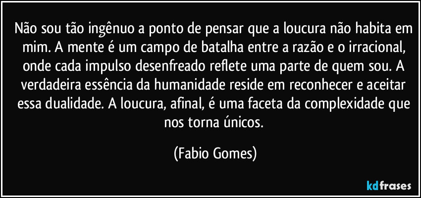 Não sou tão ingênuo a ponto de pensar que a loucura não habita em mim. A mente é um campo de batalha entre a razão e o irracional, onde cada impulso desenfreado reflete uma parte de quem sou. A verdadeira essência da humanidade reside em reconhecer e aceitar essa dualidade. A loucura, afinal, é uma faceta da complexidade que nos torna únicos. (Fabio Gomes)