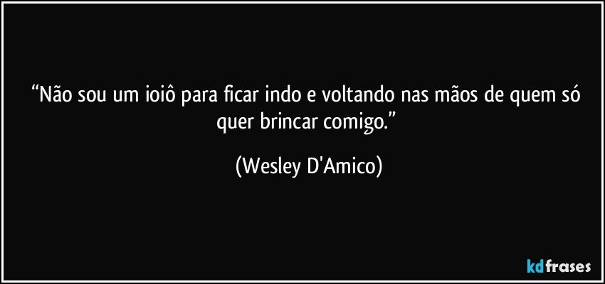 “Não sou um ioiô para ficar indo e voltando nas mãos de quem só quer brincar comigo.” (Wesley D'Amico)