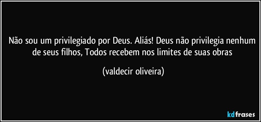 Não sou um privilegiado por Deus. Aliás! Deus não privilegia nenhum de seus filhos, Todos recebem nos limites de suas obras (valdecir oliveira)