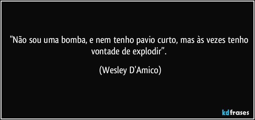 "Não sou uma bomba, e nem tenho pavio curto, mas às vezes tenho vontade de explodir”. (Wesley D'Amico)