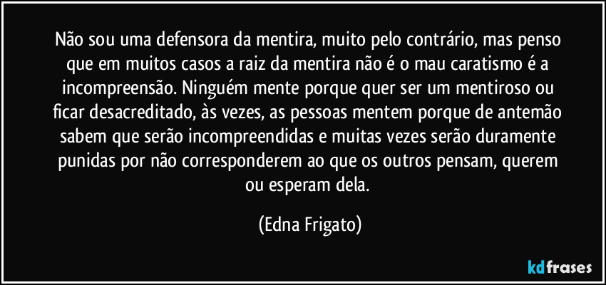 Não sou uma defensora da mentira, muito pelo contrário, mas penso que em muitos casos a raiz da mentira não é o mau caratismo é a incompreensão. Ninguém mente porque quer ser um mentiroso ou ficar desacreditado, às vezes, as pessoas mentem porque de antemão sabem que serão incompreendidas e muitas vezes serão duramente punidas por não corresponderem ao que os outros pensam, querem ou esperam dela. (Edna Frigato)