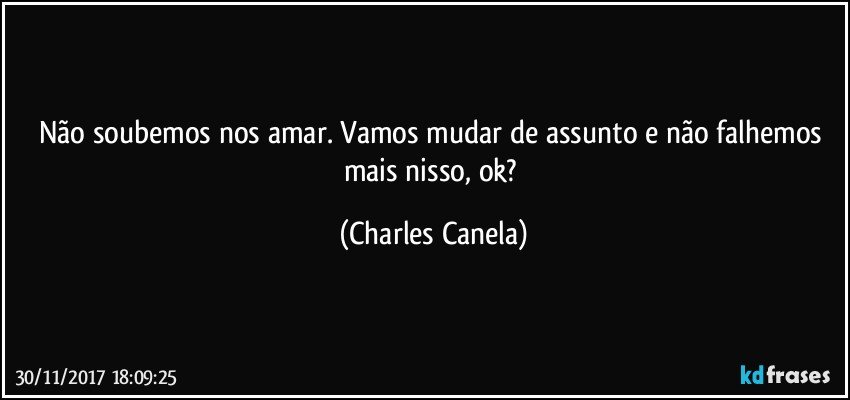 Não soubemos nos amar. Vamos mudar de assunto e não falhemos mais nisso, ok? (Charles Canela)