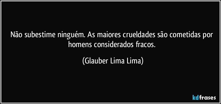 Não subestime ninguém. As maiores crueldades são cometidas por homens considerados fracos. (Glauber Lima Lima)