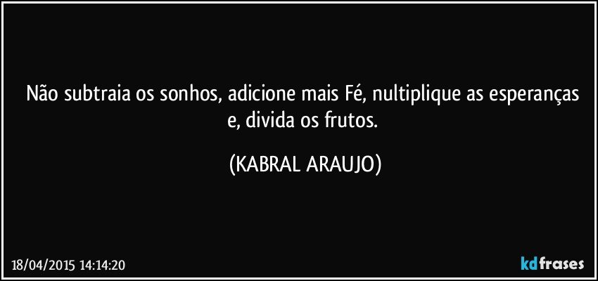 Não subtraia os sonhos, adicione mais Fé, nultiplique as esperanças e, divida os frutos. (KABRAL ARAUJO)