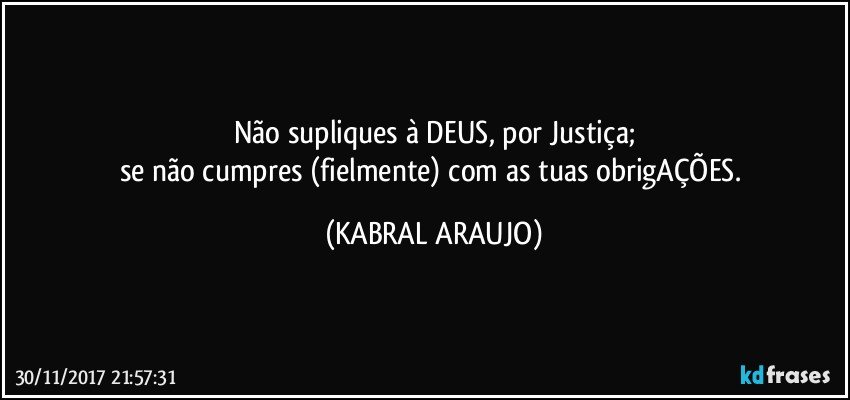 Não supliques à DEUS, por Justiça;
se não cumpres (fielmente) com as tuas obrigAÇÕES. (KABRAL ARAUJO)