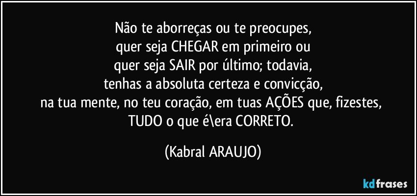 Não te aborreças ou te preocupes,
quer seja CHEGAR em primeiro ou
quer seja SAIR por último; todavia,
tenhas a absoluta certeza e convicção,
na tua mente, no teu coração, em tuas AÇÕES que, fizestes, 
TUDO o que é\era CORRETO. (KABRAL ARAUJO)