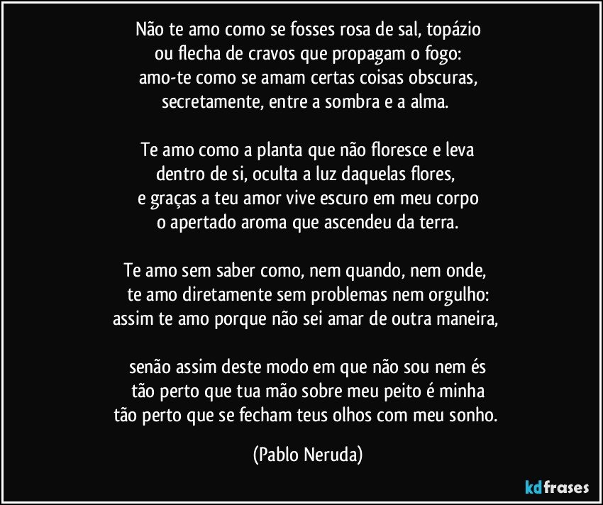Não te amo como se fosses rosa de sal, topázio
ou flecha de cravos que propagam o fogo:
amo-te como se amam certas coisas obscuras,
secretamente, entre a sombra e a alma. 

Te amo como a planta que não floresce e leva
dentro de si, oculta a luz daquelas flores, 
e graças a teu amor vive escuro em meu corpo
o apertado aroma que ascendeu da terra.

Te amo sem saber como, nem quando, nem onde, 
te amo diretamente sem problemas nem orgulho:
assim te amo porque não sei amar de outra maneira, 

senão assim deste modo em que não sou nem és
tão perto que tua mão sobre meu peito é minha
tão perto que se fecham teus olhos com meu sonho. (Pablo Neruda)