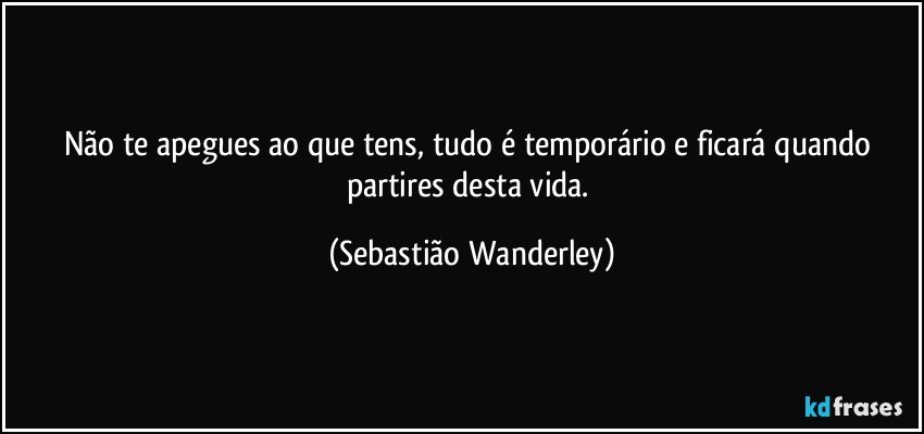 Não te apegues ao que tens, tudo é temporário e ficará quando partires desta vida. (Sebastião Wanderley)