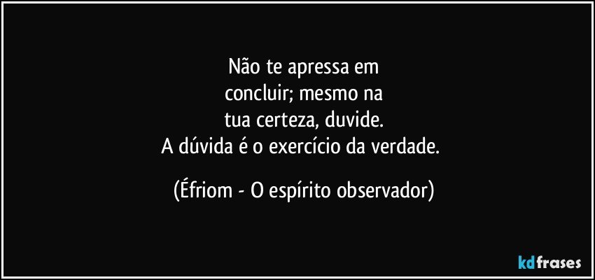 Não te apressa em
concluir; mesmo na
tua certeza, duvide.
A dúvida é o exercício da verdade. (Éfriom - O espírito observador)