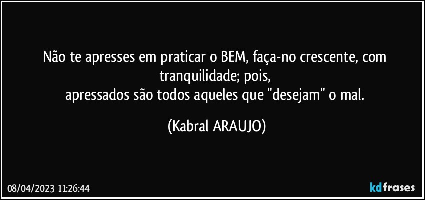 Não te apresses em praticar o BEM, faça-no crescente, com tranquilidade; pois, 
apressados são todos aqueles que "desejam" o mal. (KABRAL ARAUJO)