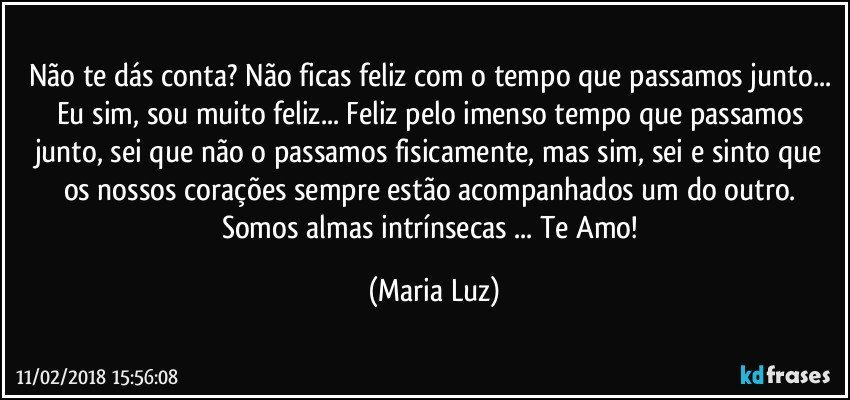 Não te dás conta? Não ficas feliz com o tempo que passamos junto... Eu sim, sou muito feliz... Feliz pelo imenso tempo que passamos junto, sei que não o passamos fisicamente, mas sim, sei e sinto que os nossos corações sempre estão acompanhados um do outro. Somos almas intrínsecas ... Te Amo! (Maria Luz)