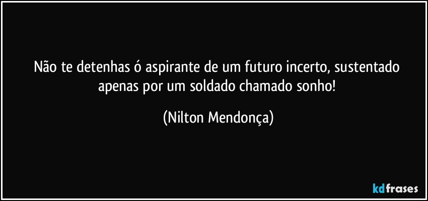 Não te detenhas ó aspirante de um futuro incerto, sustentado apenas por um soldado chamado sonho! (Nilton Mendonça)