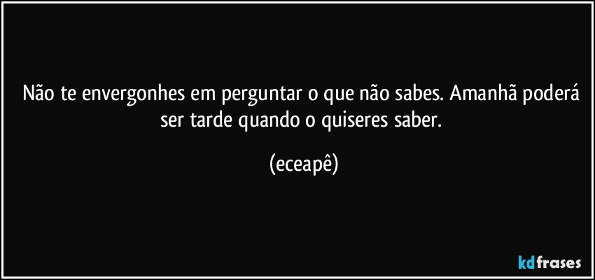 Não te envergonhes em perguntar o que não sabes.  Amanhã poderá ser tarde quando o quiseres saber. (eceapê)