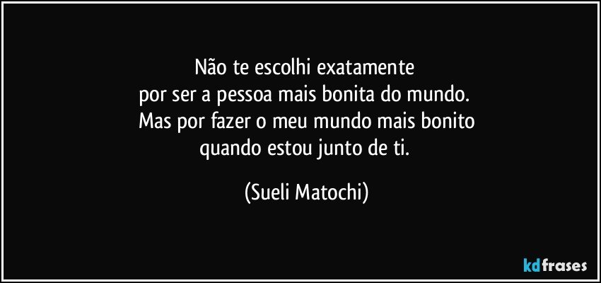 Não te escolhi exatamente 
por ser a pessoa mais bonita do mundo. 
Mas por fazer o meu mundo mais bonito
quando estou junto de ti. (Sueli Matochi)