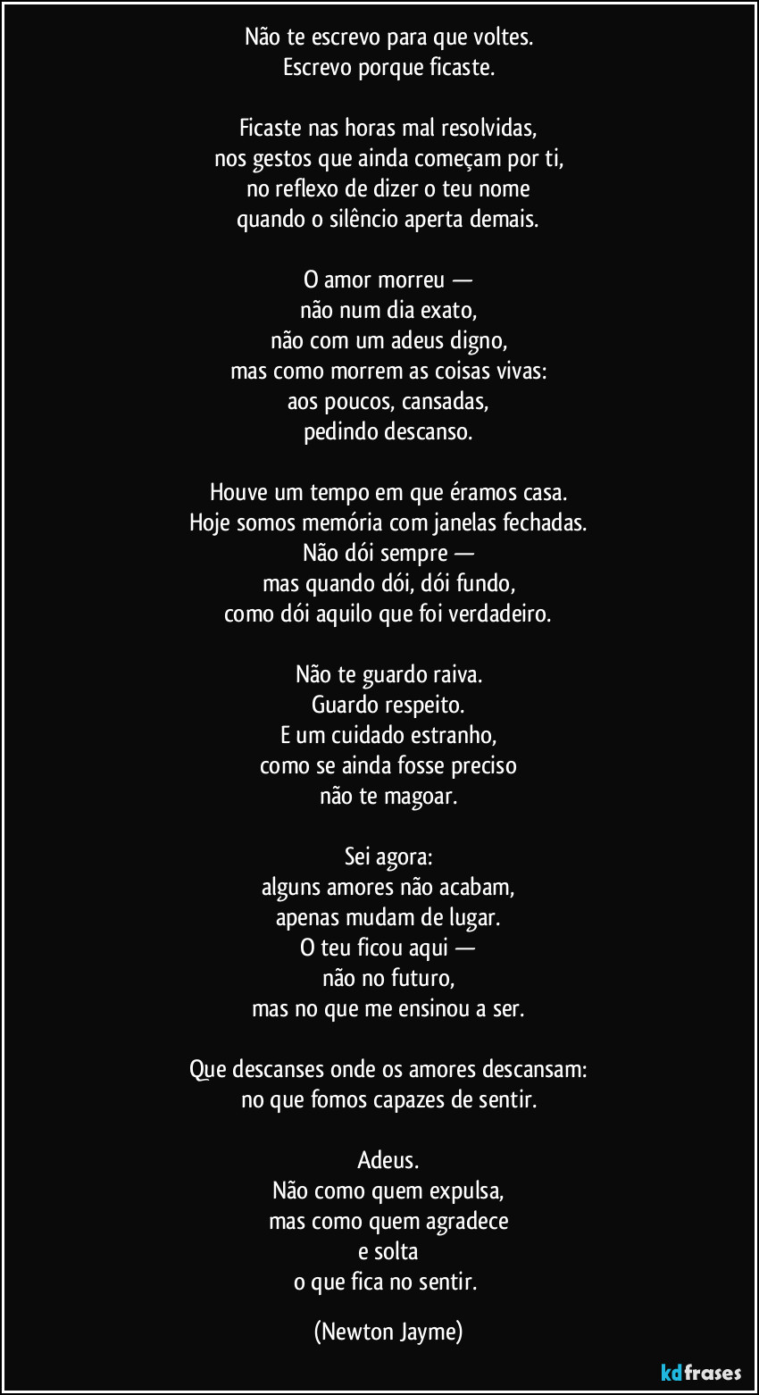 Não te escrevo para que voltes.
Escrevo porque ficaste.

Ficaste nas horas mal resolvidas,
nos gestos que ainda começam por ti,
no reflexo de dizer o teu nome
quando o silêncio aperta demais.

O amor morreu —
não num dia exato,
não com um adeus digno,
mas como morrem as coisas vivas:
aos poucos, cansadas,
pedindo descanso.

Houve um tempo em que éramos casa.
Hoje somos memória com janelas fechadas.
Não dói sempre —
mas quando dói, dói fundo,
como dói aquilo que foi verdadeiro.

Não te guardo raiva.
Guardo respeito.
E um cuidado estranho,
como se ainda fosse preciso
não te magoar.

Sei agora:
alguns amores não acabam,
apenas mudam de lugar.
O teu ficou aqui —
não no futuro,
mas no que me ensinou a ser.

Que descanses onde os amores descansam:
no que fomos capazes de sentir.

Adeus.
Não como quem expulsa,
mas como quem agradece
e solta
o que fica no sentir. (Newton Jayme)