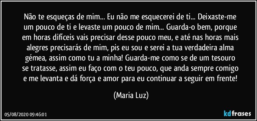 Não te esqueças de mim... Eu não me esquecerei de ti... Deixaste-me um pouco de ti e levaste um pouco de mim... Guarda-o bem, porque em horas difíceis vais precisar desse pouco meu, e até nas horas mais alegres precisarás de mim, pis eu sou e serei a tua verdadeira alma gémea, assim como tu a minha! Guarda-me como se de um tesouro se tratasse, assim eu faço com o teu pouco, que anda sempre comigo e me levanta e dá força e amor para eu continuar a seguir em frente! (Maria Luz)