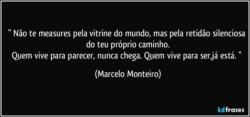 " Não te measures pela vitrine do mundo, mas pela retidão silenciosa do teu próprio caminho.
Quem vive para parecer, nunca chega. Quem vive para ser,já está. " (Marcelo Monteiro)