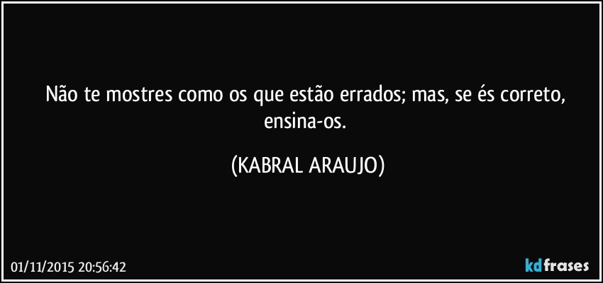 Não te mostres como os que estão errados; mas, se és correto, ensina-os. (KABRAL ARAUJO)
