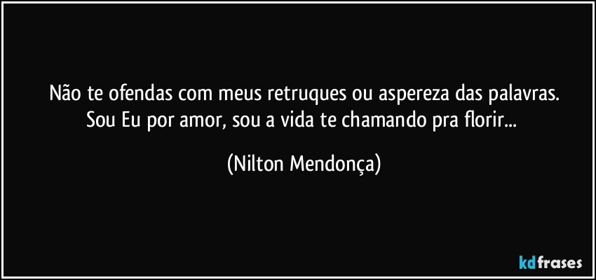 Não te ofendas com meus retruques ou aspereza das palavras.
Sou Eu por amor, sou a vida te chamando pra florir... (Nilton Mendonça)