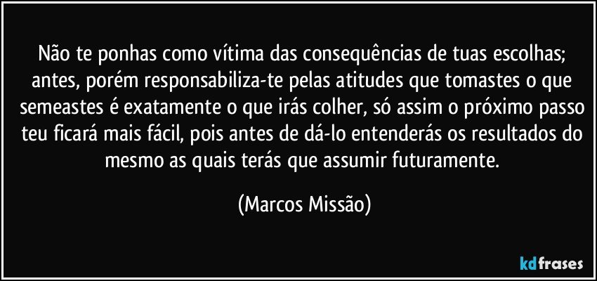 Não te ponhas como vítima das consequências de tuas escolhas; antes, porém responsabiliza-te pelas atitudes que tomastes o que semeastes é exatamente o que irás colher, só assim o próximo passo teu ficará mais fácil, pois antes de dá-lo entenderás os resultados do mesmo as quais terás que assumir futuramente. (Marcos Missão)