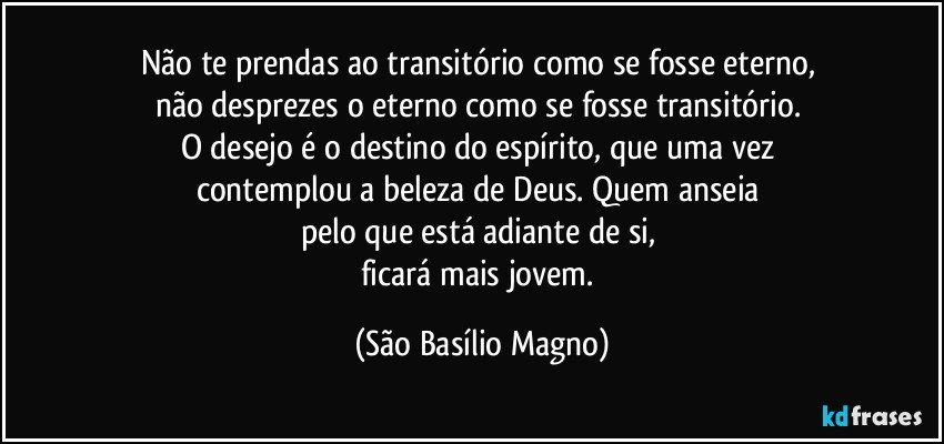 Não te prendas ao transitório como se fosse eterno, 
não desprezes o eterno como se fosse transitório. 
O desejo é o destino do espírito, que uma vez 
contemplou a beleza de Deus. Quem anseia 
pelo que está adiante de si, 
ficará mais jovem. (São Basílio Magno)