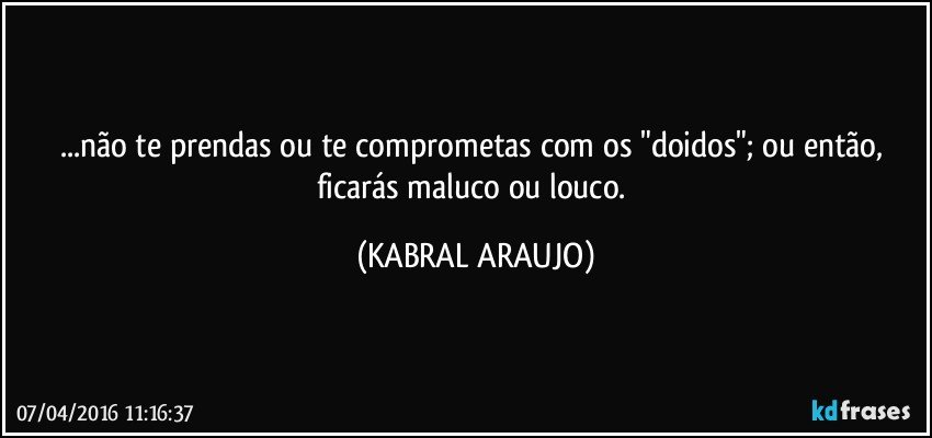 ...não te prendas ou te comprometas com os "doidos"; ou então, ficarás maluco ou louco. (KABRAL ARAUJO)