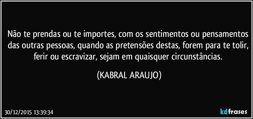 Não te prendas ou te importes, com os sentimentos ou pensamentos das outras pessoas, quando as pretensões destas, forem para te tolir, ferir ou escravizar, sejam em quaisquer circunstâncias. (KABRAL ARAUJO)