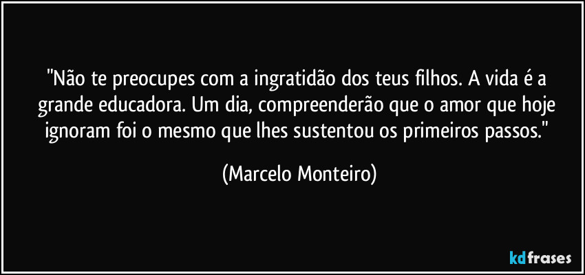 "Não te preocupes com a ingratidão dos teus filhos. A vida é a grande educadora. Um dia, compreenderão que o amor que hoje ignoram foi o mesmo que lhes sustentou os primeiros passos." (Marcelo Monteiro)