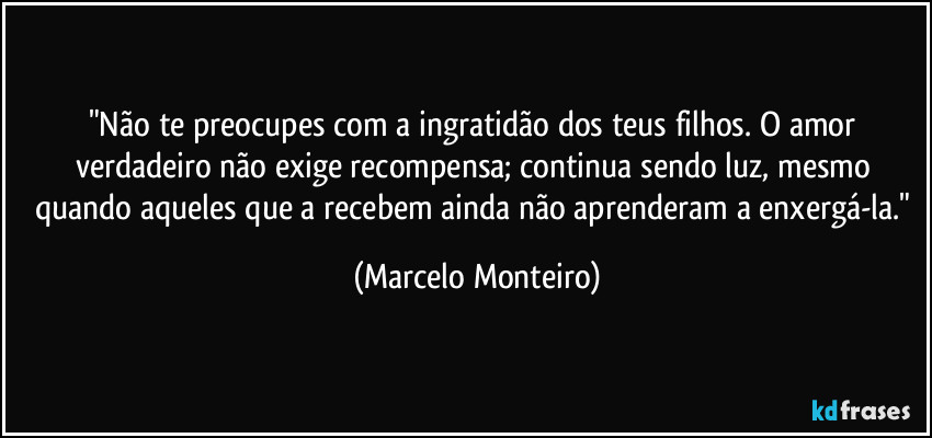 "Não te preocupes com a ingratidão dos teus filhos. O amor verdadeiro não exige recompensa; continua sendo luz, mesmo quando aqueles que a recebem ainda não aprenderam a enxergá-la." (Marcelo Monteiro)