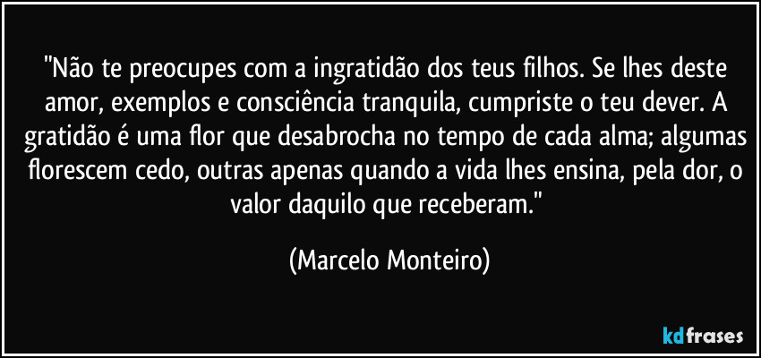 "Não te preocupes com a ingratidão dos teus filhos. Se lhes deste amor, exemplos e consciência tranquila, cumpriste o teu dever. A gratidão é uma flor que desabrocha no tempo de cada alma; algumas florescem cedo, outras apenas quando a vida lhes ensina, pela dor, o valor daquilo que receberam." (Marcelo Monteiro)