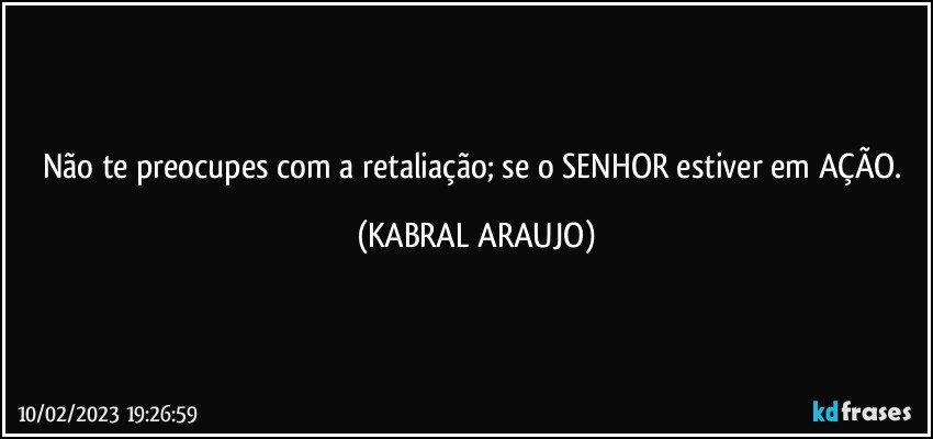 Não te preocupes com a retaliação; se o SENHOR estiver em AÇÃO. (KABRAL ARAUJO)