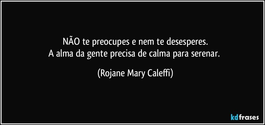 NÃO te preocupes e nem te desesperes.
A alma da gente  precisa de calma  para serenar. (Rojane Mary Caleffi)