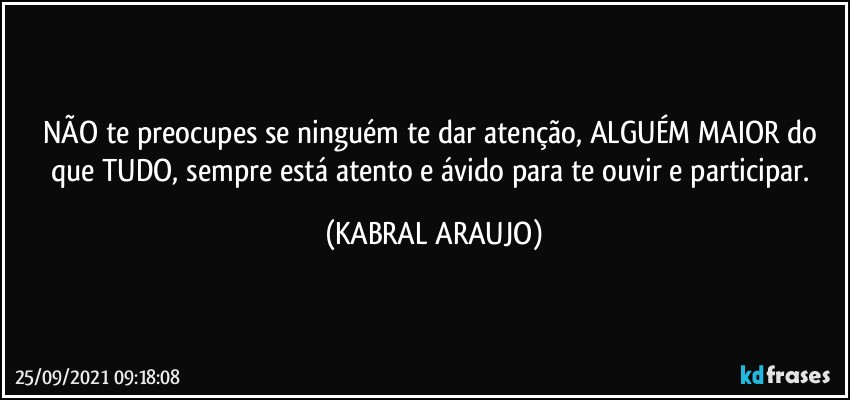 NÃO te preocupes se ninguém te dar atenção, ALGUÉM MAIOR do que TUDO, sempre está atento e ávido para te ouvir e participar. (KABRAL ARAUJO)