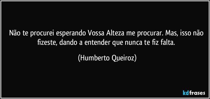 Não te procurei esperando Vossa Alteza me procurar. Mas, isso não fizeste, dando a entender que nunca te fiz falta. (Humberto Queiroz)