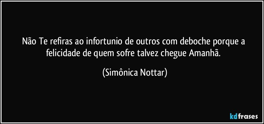 Não Te refiras ao infortunio de outros com deboche porque a felicidade de quem sofre talvez chegue  Amanhã. (Simônica Nottar)