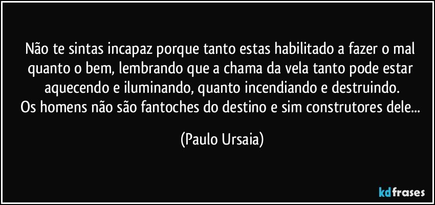 Não te sintas incapaz porque tanto estas habilitado a fazer o mal quanto o bem, lembrando que a chama da vela tanto pode estar aquecendo e iluminando, quanto incendiando e destruindo.
Os homens não são fantoches do destino e sim construtores dele... (Paulo Ursaia)