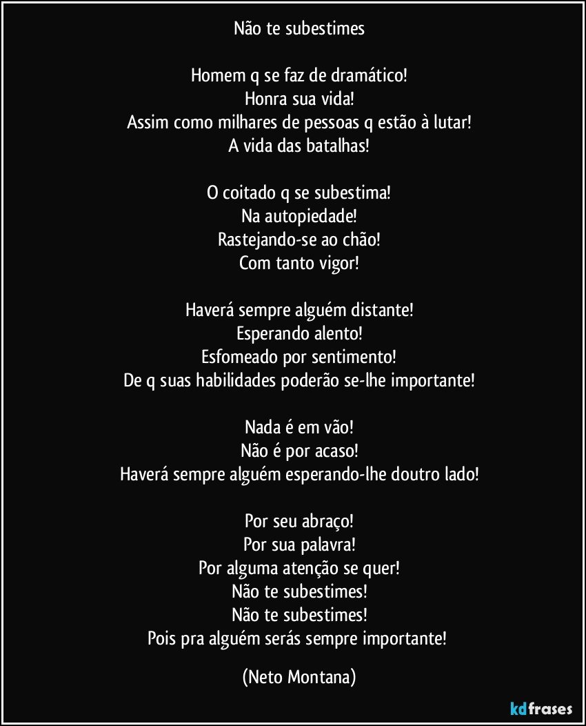 Não te subestimes

Homem q se faz de dramático!
Honra sua vida!
Assim como milhares de pessoas q estão à lutar!
A vida das batalhas!

O coitado q se subestima!
Na autopiedade!
Rastejando-se ao chão!
Com tanto vigor!

Haverá sempre alguém distante!
Esperando alento!
Esfomeado por sentimento!
De q suas habilidades poderão se-lhe importante!

Nada é em vão!
Não é por acaso!
Haverá sempre alguém esperando-lhe doutro lado!

Por seu abraço!
Por sua palavra!
Por alguma atenção se quer!
Não te subestimes!
Não te subestimes!
Pois pra alguém serás sempre importante! (Neto Montana)