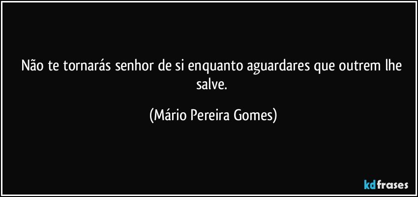 Não te tornarás senhor de si enquanto aguardares que outrem lhe salve. (Mário Pereira Gomes)