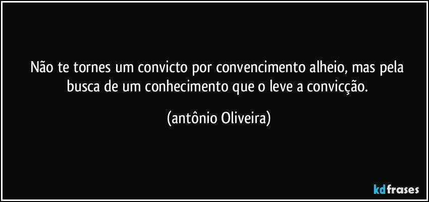 Não te tornes um convicto por convencimento  alheio, mas pela busca de um conhecimento que o leve a convicção. (Antonio Oliveira)
