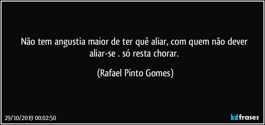 Não tem angustia maior de ter quê aliar, com quem não dever aliar-se . só resta chorar. (Rafael Pinto Gomes)