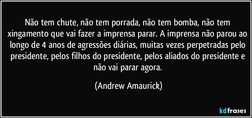 Não tem chute, não tem porrada, não tem bomba, não tem xingamento que vai fazer a imprensa parar. A imprensa não parou ao longo de 4 anos de agressões diárias, muitas vezes perpetradas pelo presidente, pelos filhos do presidente, pelos aliados do presidente e não vai parar agora. (Andrew Amaurick)