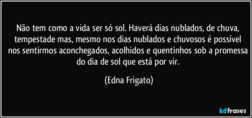 Não tem como a vida ser só sol. Haverá dias nublados, de chuva, tempestade  mas, mesmo nos dias nublados e chuvosos é possível nos sentirmos aconchegados, acolhidos e quentinhos sob a promessa do dia de sol que está por vir. (Edna Frigato)